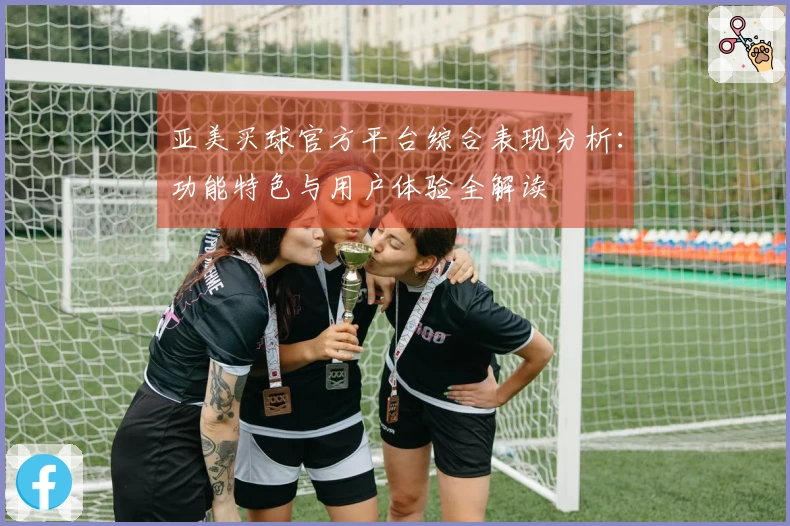 亚美买球官方平台综合表现分析：功能特色与用户体验全解读