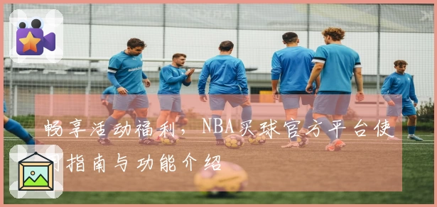 畅享活动福利，NBA买球官方平台使用指南与功能介绍