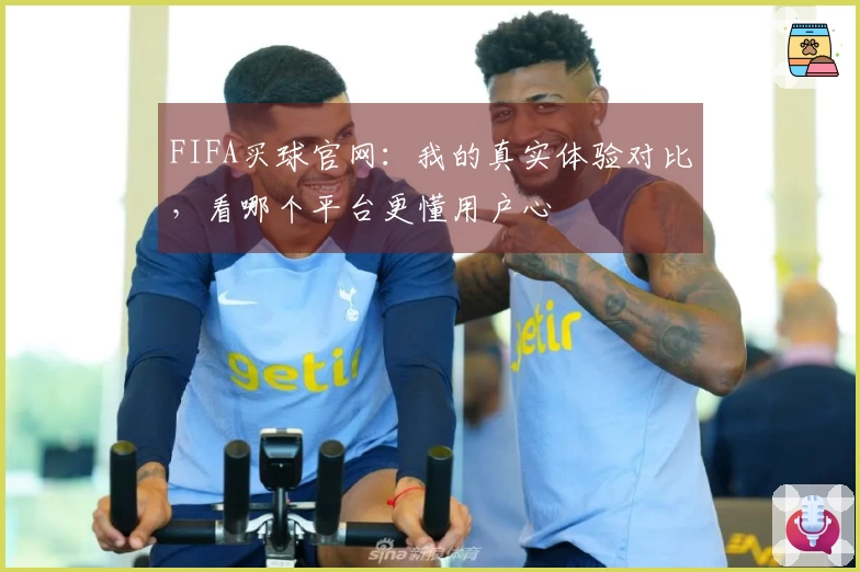 FIFA买球官网：我的真实体验对比，看哪个平台更懂用户心
