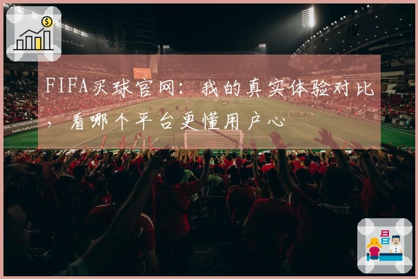 FIFA买球官网：我的真实体验对比，看哪个平台更懂用户心